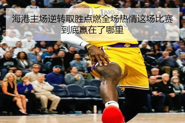 海港主场逆转取胜点燃全场热情这场比赛到底赢在了哪里