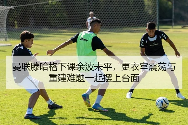 曼联滕哈格下课余波未平，更衣室震荡与重建难题一起摆上台面